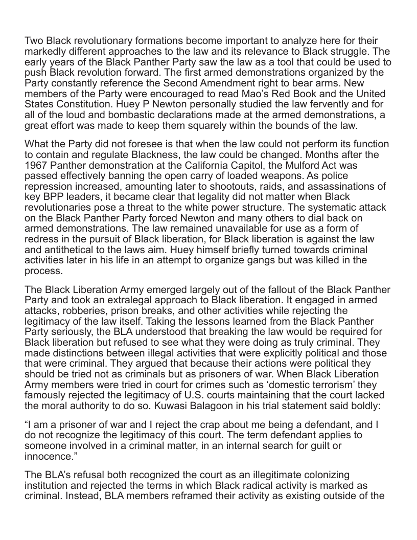 Two Black revolutionary formations become important to analyze here for their markedly different approaches to the law and its relevance to Black struggle. The early years of the Black Panther Party saw the law as a tool that could be used to push Black revolution forward. The first armed demonstrations organized by the Party constantly reference the Second Amendment right to bear arms. New members of the Party were encouraged to read Mao’s Red Book and the United States Constitution. Huey P Newton personally studied the law fervently and for all of the loud and bombastic declarations made at the armed demonstrations, a great effort was made to keep them squarely within the bounds of the law. What the Party did not foresee is that when the law could not perform its function to contain and regulate Blackness, the law could be changed. Months after the 1967 Panther demonstration at the California Capitol, the Mulford Act was passed effectively banning the open carry of loaded weapons. As police repression increased, amounting later to shootouts, raids, and assassinations of key BPP leaders, it became clear that legality did not matter when Black revolutionaries pose a threat to the white power structure. The systematic attack on the Black Panther Party forced Newton and many others to dial back on armed demonstrations. The law remained unavailable for use as a form of redress in the pursuit of Black liberation, for Black liberation is against the law and antithetical to the laws aim. Huey himself briefly turned towards criminal activities later in his life in an attempt to organize gangs but was killed in the process. The Black Liberation Army emerged largely out of the fallout of the Black Panther Party and took an extralegal approach to Black liberation. It engaged in armed attacks, robberies, prison breaks, and other activities while rejecting the legitimacy of the law itself. Taking the lessons learned from the Black Panther Party seriously, the BLA understood that breaking the law would be required for Black liberation but refused to see what they were doing as truly criminal. They made distinctions between illegal activities that were explicitly political and those that were criminal. They argued that because their actions were political they should be tried not as criminals but as prisoners of war. When Black Liberation Army members were tried in court for crimes such as ‘domestic terrorism’ they famously rejected the legitimacy of U.S. courts maintaining that the court lacked the moral authority to do so. Kuwasi Balagoon in his trial statement said boldly: “I’am a prisoner of war and | reject the crap about me being a defendant, and | do not recognize the legitimacy of this court. The term defendant applies to someone involved in a criminal matter, in an internal search for guilt or innocence.” The BLA’s refusal both recognized the court as an illegitimate colonizing institution and rejected the terms in which Black radical activity is marked as criminal. Instead, BLA members reframed their activity as existing outside of the